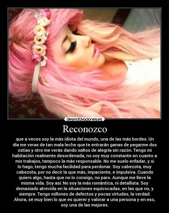 Reconozco - que a veces soy la más idiota del mundo, una de las más bordes. Un
día me veras de tan mala leche que te entrarán ganas de pegarme dos
ostias y otro me verás dando saltos de alegría sin razón. Tengo mi
habitación realmente desordenada, no soy muy constante en cuanto a
mis trabajos, tampoco la más responsable. No me suelo enfadar, y si
lo hago, tengo mucha facilidad para perdonar. Soy cabezota, muy
cabezota, por no decir la que más, impaciente, e impulsiva. Cuando
quiero algo, hasta que no lo consigo, no paro. Aunque me lleve la
misma vida. Soy así. No soy la más romántica, ni detallista. Soy
demasiado atrevida en la situaciones equivocadas, en las que no, y
siempre. Tengo millones de defectos y pocas virtudes, la verdad.
Ahora, sé muy bien lo que es querer y valorar a una persona y en eso,
soy una de las mejores.