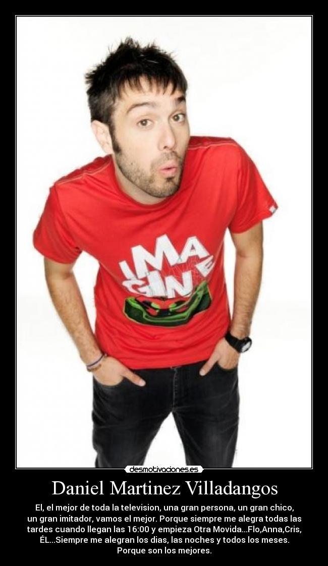 Daniel Martinez Villadangos - El, el mejor de toda la television, una gran persona, un gran chico,
un gran imitador, vamos el mejor. Porque siempre me alegra todas las
tardes cuando llegan las 16:00 y empieza Otra Movida...Flo,Anna,Cris,
ÉL...Siempre me alegran los dias, las noches y todos los meses.
Porque son los mejores.