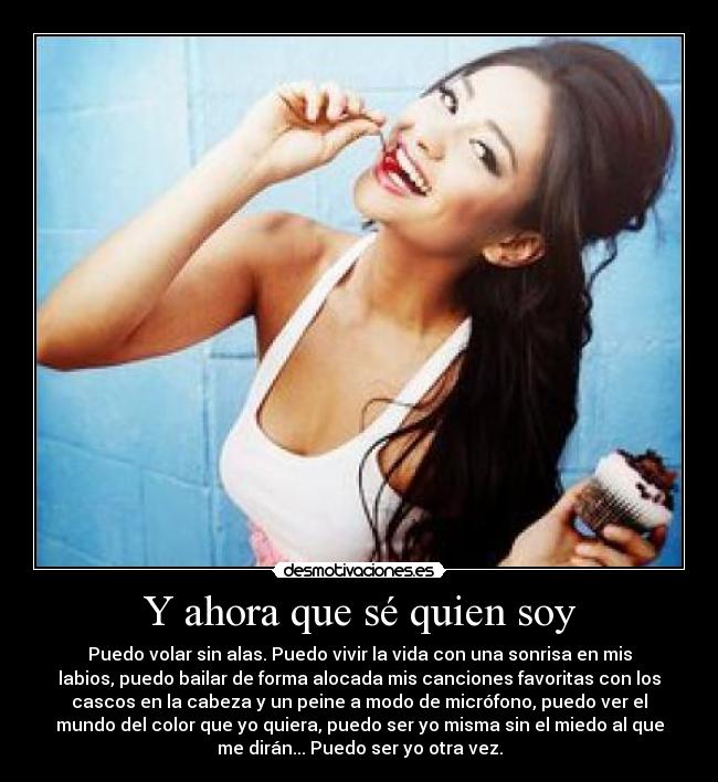 Y ahora que sé quien soy - Puedo volar sin alas. Puedo vivir la vida con una sonrisa en mis
labios, puedo bailar de forma alocada mis canciones favoritas con los
cascos en la cabeza y un peine a modo de micrófono, puedo ver el
mundo del color que yo quiera, puedo ser yo misma sin el miedo al que
me dirán... Puedo ser yo otra vez.