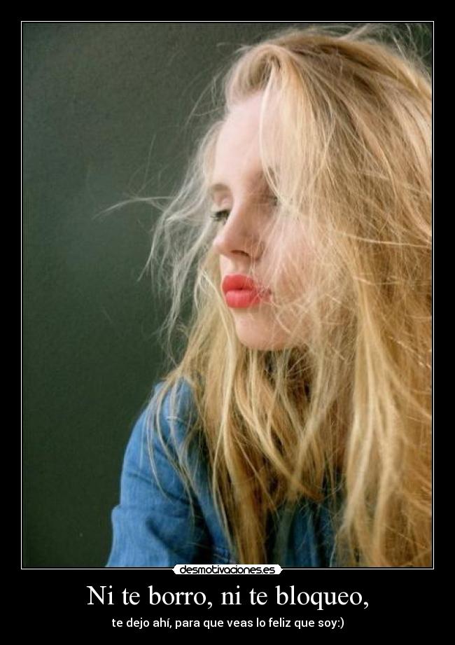 Ni te borro, ni te bloqueo, - te dejo ahí, para que veas lo feliz que soy:)