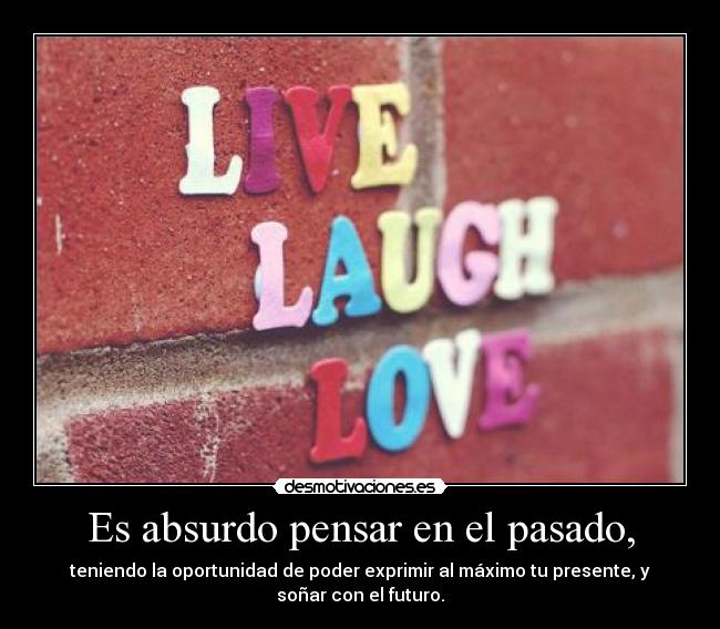 Es absurdo pensar en el pasado, - teniendo la oportunidad de poder exprimir al máximo tu presente, y
soñar con el futuro.