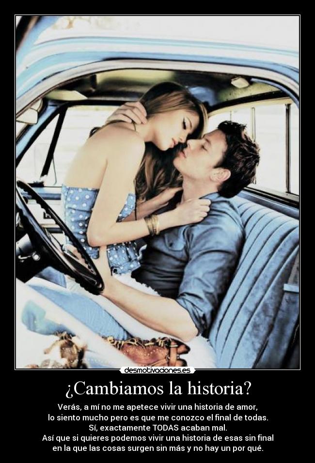 ¿Cambiamos la historia? - Verás, a mí no me apetece vivir una historia de amor,
lo siento mucho pero es que me conozco el final de todas.
Sí, exactamente TODAS acaban mal.
Así que si quieres podemos vivir una historia de esas sin final
en la que las cosas surgen sin más y no hay un por qué.