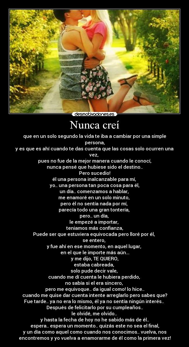 Nunca creí - que en un solo segundo la vida te iba a cambiar por una simple
persona,
y es que es ahí cuando te das cuenta que las cosas solo ocurren una
vez, 
pues no fue de la mejor manera cuando le conocí,
nunca pensé que hubiese sido el destino..
Pero sucedio!
él una persona inalcanzable para mí, 
yo.. una persona tan poca cosa para él,
un día.. comenzamos a hablar, 
me enamoré en un solo minuto, 
pero él no sentía nada por mí, 
parecía todo una gran tontería, 
pero.. un día, 
le empezé a importar, 
teniamos más confianza,
Puede ser que estuviera equivocada pero lloré por él, 
se entero, 
y fue ahí en ese momento, en aquel lugar, 
en el que le importe más aún...
y me dijo, TE QUIERO,
estaba cabreada, 
solo pude decir vale, 
cuando me dí cuenta le hubiera perdido, 
no sabía si el era sincero, 
pero me equivoque.. da igual como! lo hice..
cuando me quise dar cuenta intente arreglarlo pero sabes que?
Fue tarde.. ya no era lo mismo, él ya no sentía ningún interés.. 
Después de felicitarlo por su cumpleaños..
le olvidé, me olvido.. 
y hasta la fecha de hoy no he sabido más de él..
espera.. espera un momento.. quizás este no sea el final,
y un día como aquel como cuando nos conocimos.. vuelva, nos
encontremos y yo vuelva a enamorarme de él como la primera vez!