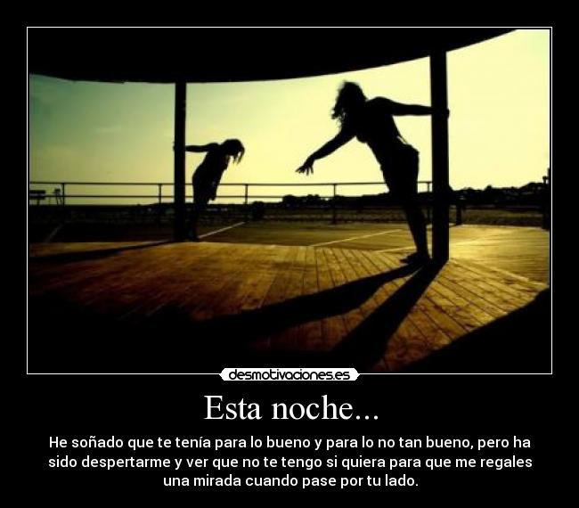 Esta noche... - He soñado que te tenía para lo bueno y para lo no tan bueno, pero ha
sido despertarme y ver que no te tengo si quiera para que me regales
una mirada cuando pase por tu lado.