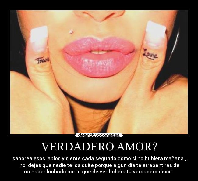 VERDADERO AMOR? - saborea esos labios y siente cada segundo como si no hubiera mañana ,
no dejes que nadie te los quite porque algun dia te arrepentiras de
no haber luchado por lo que de verdad era tu verdadero amor...