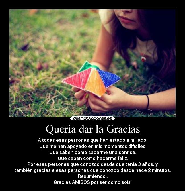 Queria dar la Gracias - A todas esas personas que han estado a mi lado.
Que me han apoyado en mis momentos difíciles.
Que saben como sacarme una sonrisa.
Que saben como hacerme feliz.
Por esas personas que conozco desde que tenía 3 años, y
también gracias a esas personas que conozco desde hace 2 minutos.
Resumiendo..
Gracias AMIGOS por ser como sois.