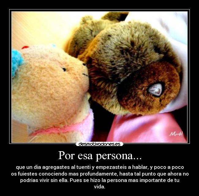 Por esa persona... - que un dia agregastes al tuenti y empezasteis a hablar, y poco a poco
os fuiestes conociendo mas profundamente, hasta tal punto que ahora no
podrias vivir sin ella. Pues se hizo la persona mas importante de tu
vida.