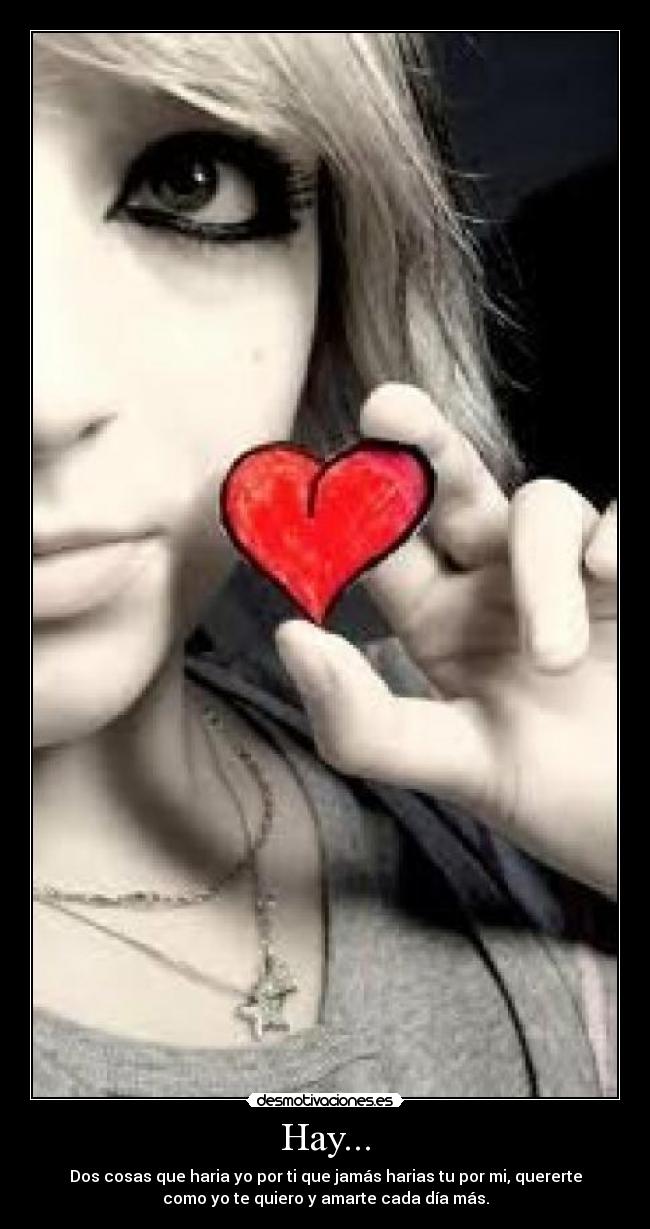 Hay... - Dos cosas que haria yo por ti que jamás harias tu por mi, quererte
como yo te quiero y amarte cada día más.