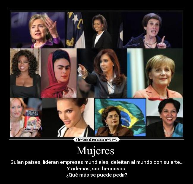 Mujeres - Guían países, lideran empresas mundiales, deleitan al mundo con su arte...
Y además, son hermosas.
¿Qué más se puede pedir?