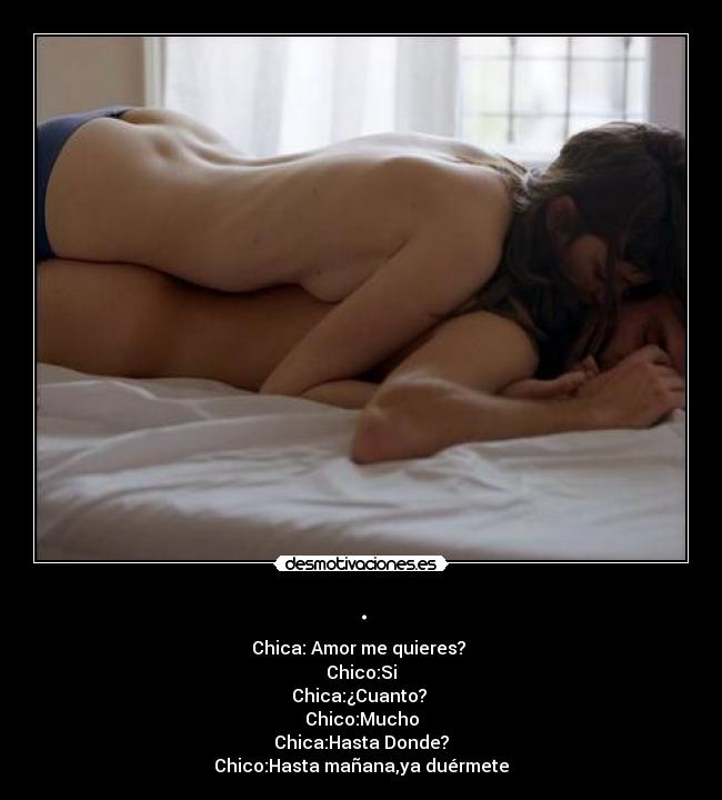. - Chica:Amor me quieres?
Chico:Si
Chica:¿Cuanto?
Chico:Mucho
Chica:Hasta Donde?
Chico:Hasta mañana,ya duérmete