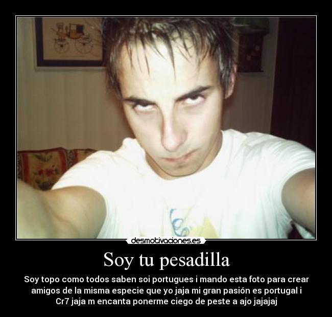 Soy tu pesadilla - Soy topo como todos saben soi portugues i mando esta foto para crear
amigos de la misma especie que yo jaja mi gran pasión es portugal i
Cr7 jaja m encanta ponerme ciego de peste a ajo jajajaj