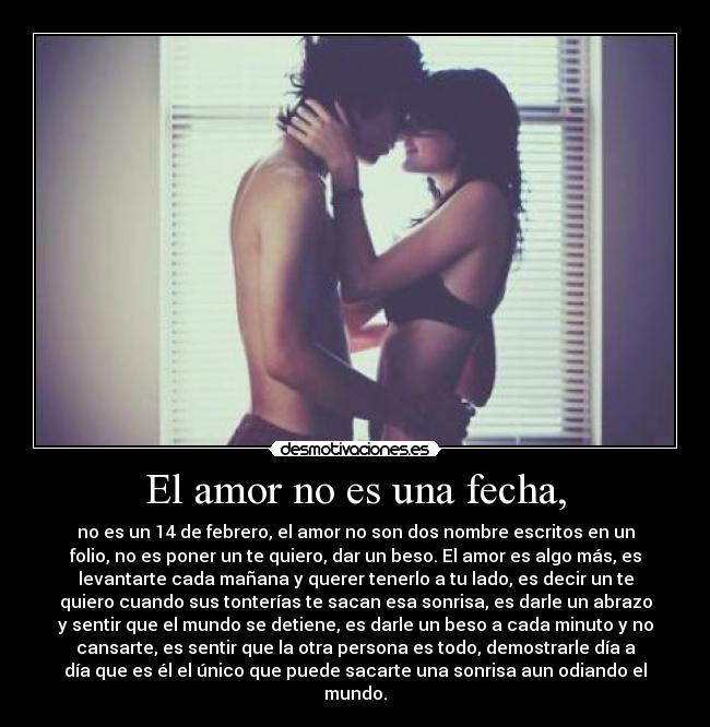 El amor no es una fecha, - no es un 14 de febrero, el amor no son dos nombre escritos en un
folio, no es poner un te quiero, dar un beso. El amor es algo más, es
levantarte cada mañana y querer tenerlo a tu lado, es decir un te
quiero cuando sus tonterías te sacan esa sonrisa, es darle un abrazo
y sentir que el mundo se detiene, es darle un beso a cada minuto y no
cansarte, es sentir que la otra persona es todo, demostrarle día a
día que es él el único que puede sacarte una sonrisa aun odiando el
mundo.