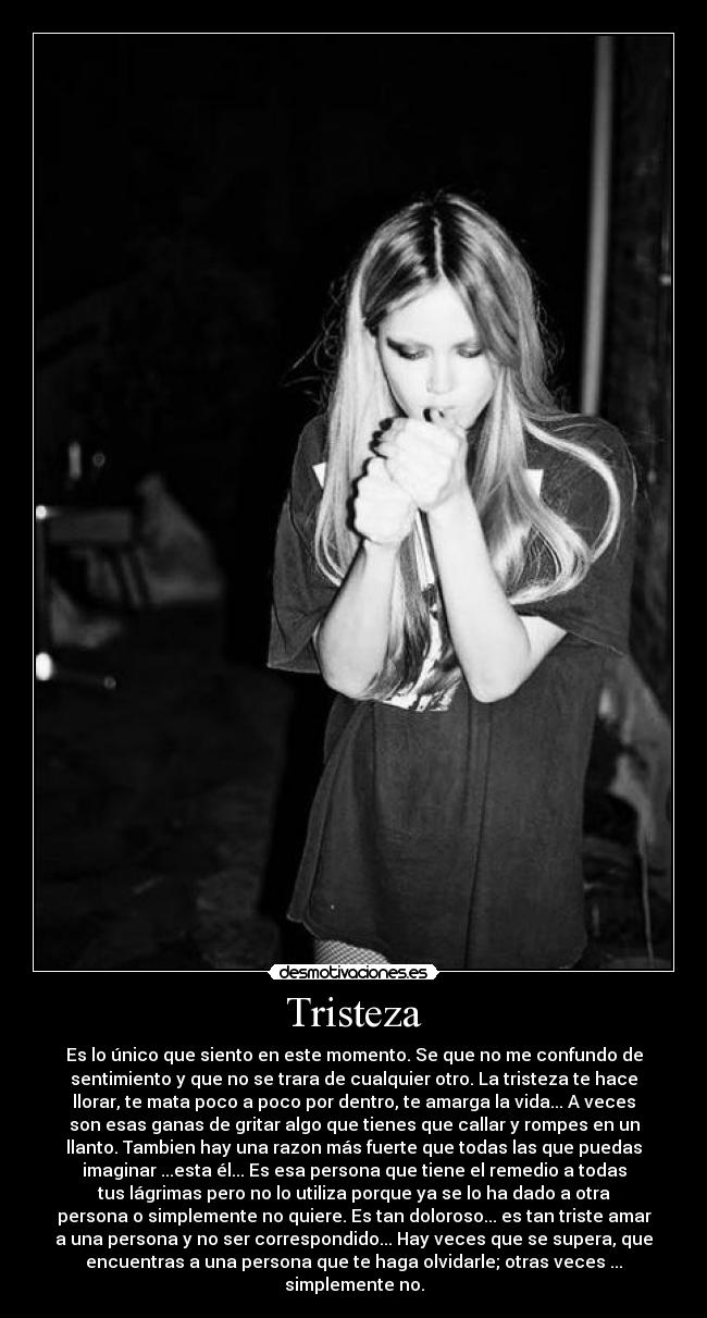 Tristeza - Es lo único que siento en este momento. Se que no me confundo de
sentimiento y que no se trara de cualquier otro. La tristeza te hace
llorar, te mata poco a poco por dentro, te amarga la vida... A veces
son esas ganas de gritar algo que tienes que callar y rompes en un
llanto. Tambien hay una razon más fuerte que todas las que puedas
imaginar ...esta él... Es esa persona que tiene el remedio a todas
tus lágrimas pero no lo utiliza porque ya se lo ha dado a otra
persona o simplemente no quiere. Es tan doloroso... es tan triste amar
a una persona y no ser correspondido... Hay veces que se supera, que
encuentras a una persona que te haga olvidarle; otras veces ...
simplemente no.