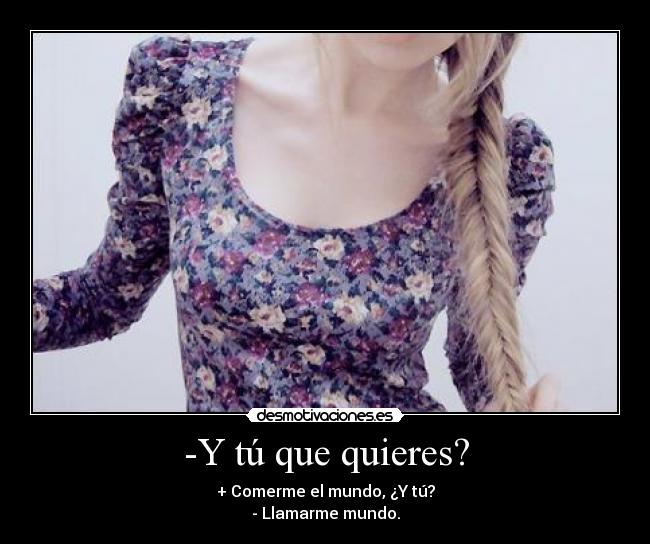 -Y tú que quieres? - + Comerme el mundo, ¿Y tú?
- Llamarme mundo.