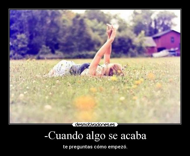 -Cuando algo se acaba - te preguntas cómo empezó.