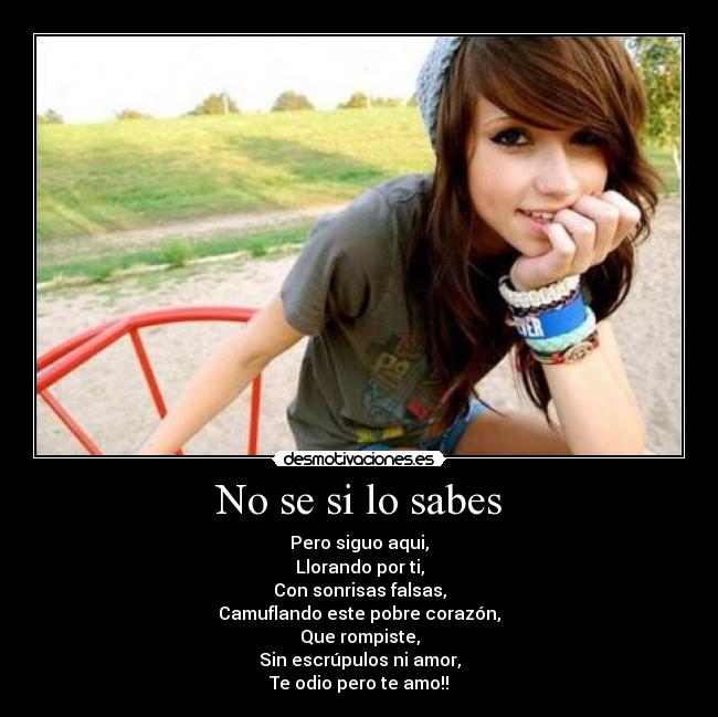 No se si lo sabes - Pero siguo aqui,
Llorando por ti,
Con sonrisas falsas,
Camuflando este pobre corazón,
Que rompiste,
Sin escrúpulos ni amor,
Te odio pero te amo!!