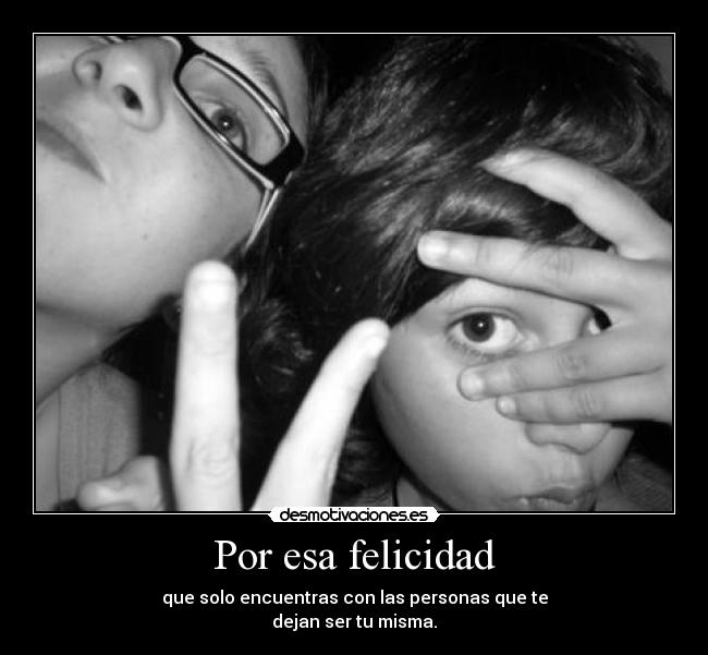 Por esa felicidad - que solo encuentras con las personas que te
dejan ser tu misma.