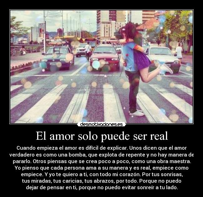 El amor solo puede ser real - Cuando empieza el amor es difícil de explicar. Unos dicen que el amor
verdadero es como una bomba, que explota de repente y no hay manera de
pararlo. Otros piensas que se crea poco a poco, como una obra maestra.
Yo pienso que cada persona ama a su manera y es real, empiece como
empiece. Y yo te quiero a ti, con todo mi corazón. Por tus sonrisas,
tus miradas, tus caricias, tus abrazos, por todo. Porque no puedo
dejar de pensar en ti, porque no puedo evitar sonreír a tu lado.