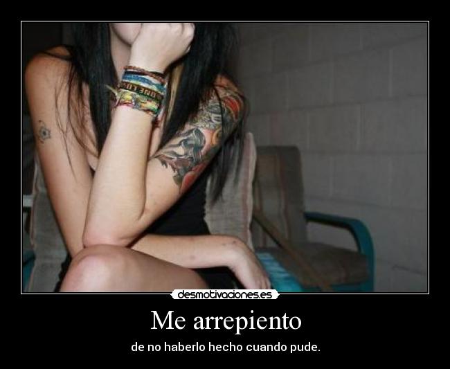 Me arrepiento - de no haberlo hecho cuando pude.