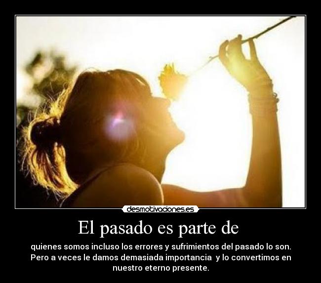 El pasado es parte de  - quienes somos incluso los errores y sufrimientos del pasado lo son.
Pero a veces le damos demasiada importancia  y lo convertimos en
nuestro eterno presente.