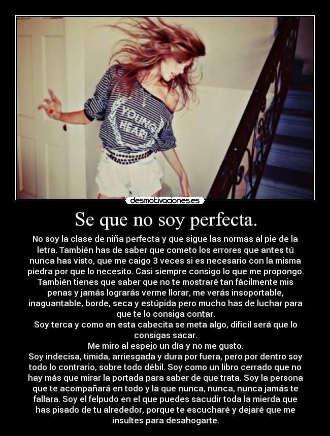 Se que no soy perfecta. - No soy la clase de niña perfecta y que sigue las normas al pie de la
letra. También has de saber que cometo los errores que antes tú
nunca has visto, que me caigo 3 veces si es necesario con la misma
piedra por que lo necesito. Casi siempre consigo lo que me propongo.
También tienes que saber que no te mostraré tan fácilmente mis
penas y jamás lograrás verme llorar, me verás insoportable,
inaguantable, borde, seca y estúpida pero mucho has de luchar para
que te lo consiga contar.
Soy terca y como en esta cabecita se meta algo, dificil será que lo
consigas sacar.
Me miro al espejo un día y no me gusto.
Soy indecisa, timida, arriesgada y dura por fuera, pero por dentro soy
todo lo contrario, sobre todo débil. Soy como un libro cerrado que no
hay más que mirar la portada para saber de que trata. Soy la persona
que te acompañará en todo y la que nunca, nunca, nunca jamás te
fallara. Soy el felpudo en el que puedes sacudir toda la mierda que
has pisado de tu alrededor, porque te escucharé y dejaré que me
insultes para desahogarte.