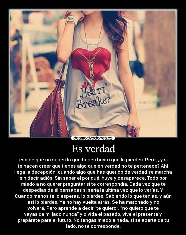 Es verdad - eso de que no sabes lo que tienes hasta que lo pierdes. Pero, ¿y si
te hacen creer que tienes algo que en verdad no te pertenece? Ahí
llega la decepción, cuando algo que has querido de verdad se marcha
sin decir adiós. Sin saber el por qué, huye y desaparece. Todo por
miedo a no querer preguntar si te correspondía. Cada vez que te
despedías de él pensabas si sería la ultima vez que lo verías. Y
Cuando menos te lo esperas, lo pierdes. Sabiendo lo que tenias, y aún
así lo pierdes. Ya no hay vuelta atrás. Se ha marchado y no
volverá. Pero aprende a decir “te quiero”, “no quiero que te
vayas de mi lado nunca” y olvida el pasado, vive el presente y
prepárate para el futuro. No tengas miedo a nada, si se aparta de tu
lado, no te corresponde.