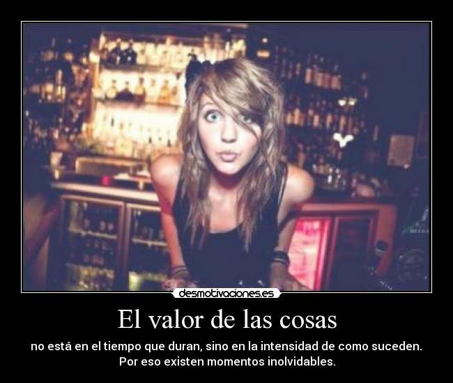 El valor de las cosas - no está en el tiempo que duran, sino en la intensidad de como suceden.
Por eso existen momentos inolvidables.