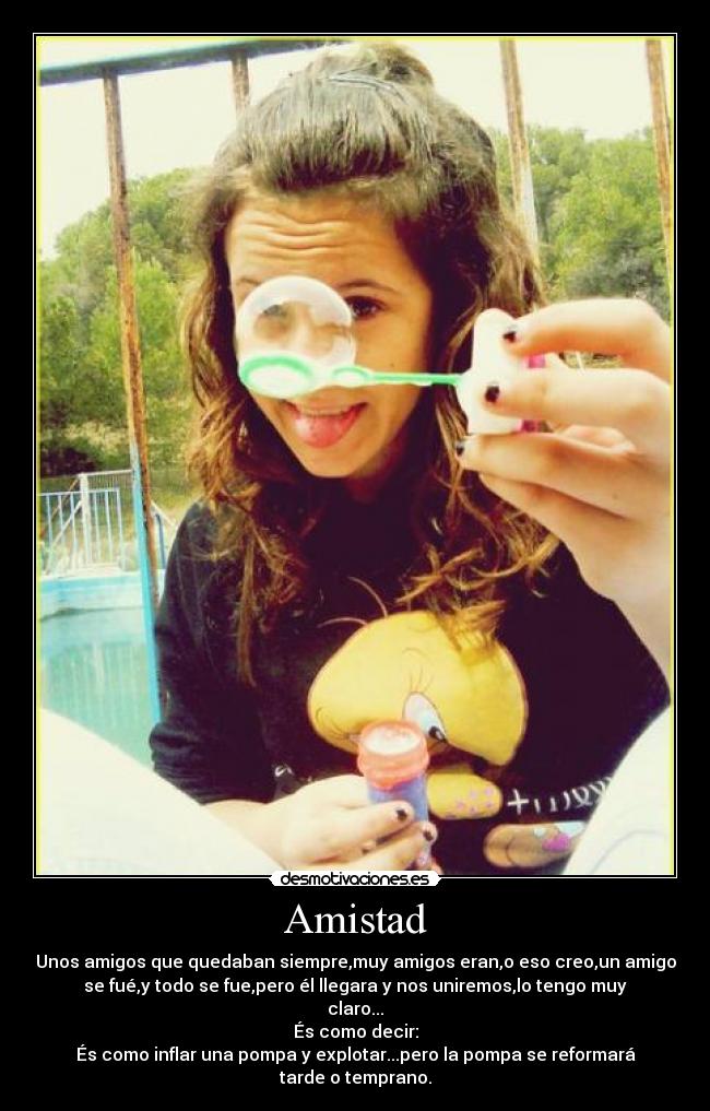 Amistad - Unos amigos que quedaban siempre,muy amigos eran,o eso creo,un amigo
se fué,y todo se fue,pero él llegara y nos uniremos,lo tengo muy
claro...
És como decir:
És como inflar una pompa y explotar...pero la pompa se reformará
tarde o temprano.