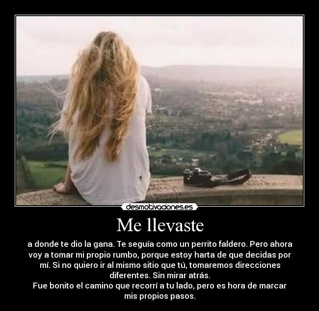Me llevaste - a donde te dio la gana. Te seguía como un perrito faldero. Pero ahora
voy a tomar mi propio rumbo, porque estoy harta de que decidas por
mí. Si no quiero ir al mismo sitio que tú, tomaremos direcciones
diferentes. Sin mirar atrás.
Fue bonito el camino que recorrí a tu lado, pero es hora de marcar
mis propios pasos.