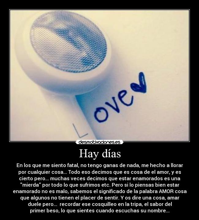 Hay días - En los que me siento fatal, no tengo ganas de nada, me hecho a llorar
por cualquier cosa... Todo eso decimos que es cosa de el amor, y es
cierto pero... muchas veces decimos que estar enamorados es una
mierda por todo lo que sufrimos etc. Pero si lo piensas bien estar
enamorado no es malo, sabemos el significado de la palabra AMOR cosa
que algunos no tienen el placer de sentir. Y os dire una cosa, amar
duele pero... recordar ese cosquilleo en la tripa, el sabor del
primer beso, lo que sientes cuando escuchas su nombre...