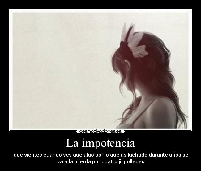 La impotencia - que sientes cuando ves que algo por lo que as luchado durante años se
va a la mierda por cuatro jilipolleces
