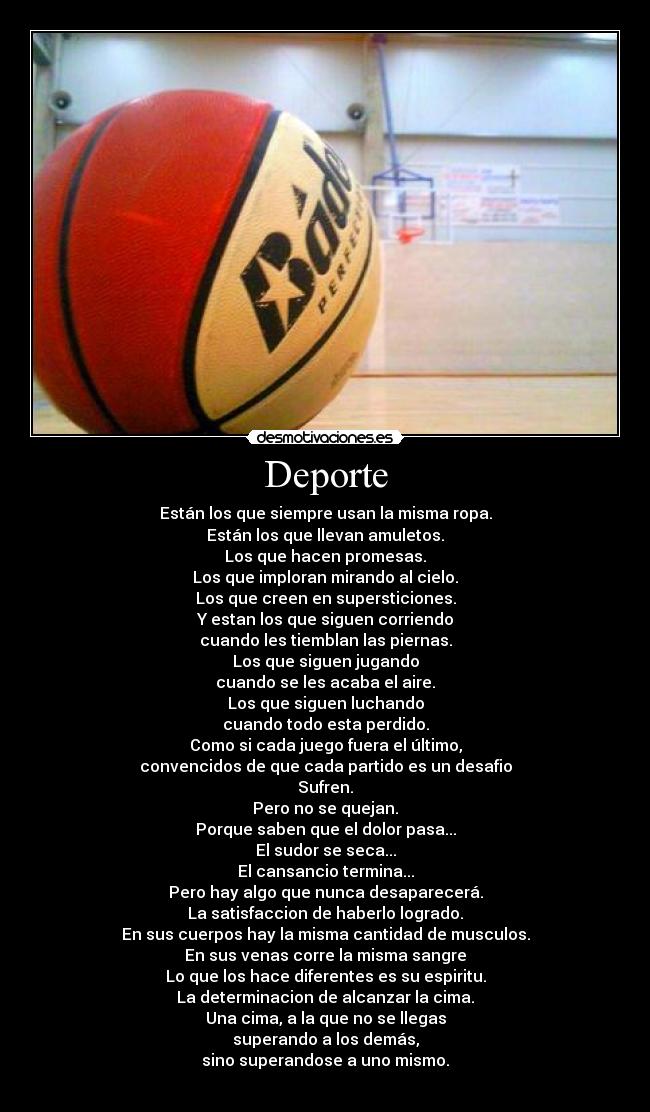 Deporte - Están los que siempre usan la misma ropa.
Están los que llevan amuletos.
Los que hacen promesas.
Los que imploran mirando al cielo.
Los que creen en supersticiones.
Y estan los que siguen corriendo
cuando les tiemblan las piernas.
Los que siguen jugando
cuando se les acaba el aire.
Los que siguen luchando
cuando todo esta perdido.
Como si cada juego fuera el último,
convencidos de que cada partido es un desafio
Sufren.
Pero no se quejan.
Porque saben que el dolor pasa...
El sudor se seca...
El cansancio termina...
Pero hay algo que nunca desaparecerá.
La satisfaccion de haberlo logrado.
En sus cuerpos hay la misma cantidad de musculos.
En sus venas corre la misma sangre
Lo que los hace diferentes es su espiritu.
La determinacion de alcanzar la cima.
Una cima, a la que no se llegas
superando a los demás,
sino superandose a uno mismo.
