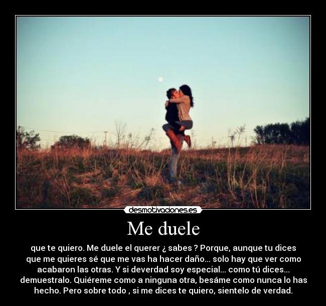 Me duele - que te quiero. Me duele el querer ¿ sabes ? Porque, aunque tu dices
que me quieres sé que me vas ha hacer daño... solo hay que ver como
acabaron las otras. Y si deverdad soy especial... como tú dices...
demuestralo. Quiéreme como a ninguna otra, besáme como nunca lo has
hecho. Pero sobre todo , si me dices te quiero, sientelo de verdad.