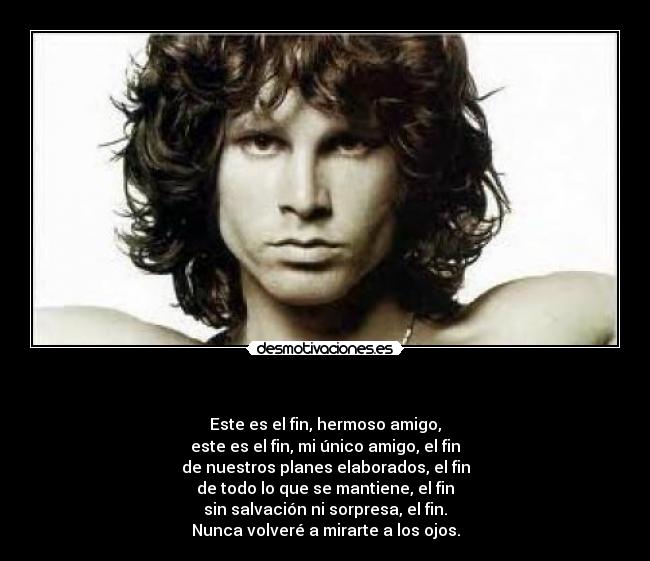 - Este es el fin, hermoso amigo,
este es el fin, mi único amigo, el fin
de nuestros planes elaborados, el fin
de todo lo que se mantiene, el fin
sin salvación ni sorpresa, el fin.
Nunca volveré a mirarte a los ojos.