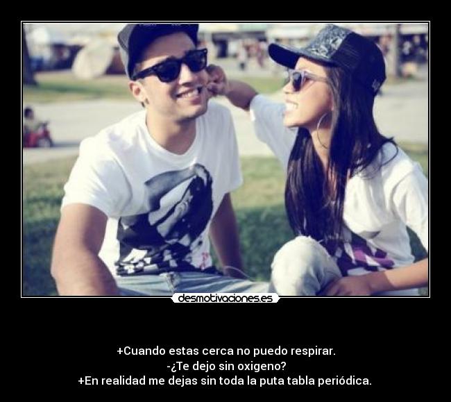 - +Cuando estas cerca no puedo respirar.
-¿Te dejo sin oxigeno?
+En realidad me dejas sin toda la puta tabla periódica.