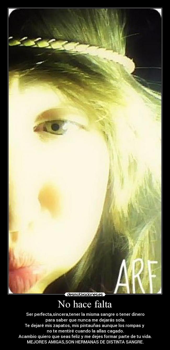No hace falta - Ser perfecta,sincera,tener la misma sangre o tener dinero
para saber que nunca me dejarás sola.
Te dejaré mis zapatos, mis pintauñas aunque los rompas y
no te mentiré cuando la allas cagado.
Acambio quiero que seas feliz y me dejes formar parte de tu vida.
MEJORES AMIGAS,SON HERMANAS DE DISTINTA SANGRE.