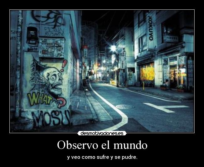 Observo el mundo - y veo como sufre y se pudre.