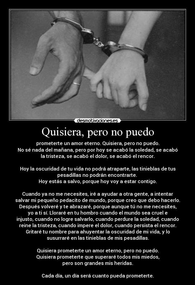 Quisiera, pero no puedo - prometerte un amor eterno. Quisiera, pero no puedo.
No sé nada del mañana, pero por hoy se acabó la soledad, se acabó
la tristeza, se acabó el dolor, se acabó el rencor.
Hoy la oscuridad de tu vida no podrá atraparte, las tinieblas de tus
pesadillas no podrán encontrarte.
Hoy estás a salvo, porque hoy voy a estar contigo.
Cuando ya no me necesites, iré a ayudar a otra gente, a intentar
salvar mi pequeño pedacito de mundo, porque creo que debo hacerlo.
Después volveré y te abrazaré, porque aunque tú no me necesites,
yo a ti sí. Lloraré en tu hombro cuando el mundo sea cruel e
injusto, cuando no logre salvarlo, cuando perdure la soledad, cuando
reine la tristeza, cuando impere el dolor, cuando persista el rencor.
Gritaré tu nombre para ahuyentar la oscuridad de mi vida, y lo
susurraré en las tinieblas de mis pesadillas.
Quisiera prometerte un amor eterno, pero no puedo.
Quisiera prometerte que superaré todos mis miedos,
pero son grandes mis heridas.
Cada día, un día será cuanto pueda prometerte.