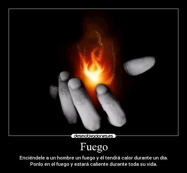 Fuego - Enciéndele a un hombre un fuego y él tendrá calor durante un día.
Ponlo en el fuego y estará caliente durante toda su vida.