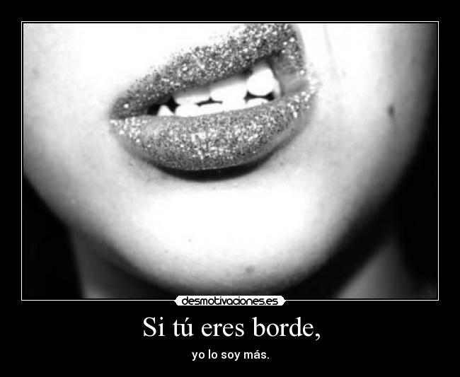 Si tú eres borde, - yo lo soy más.