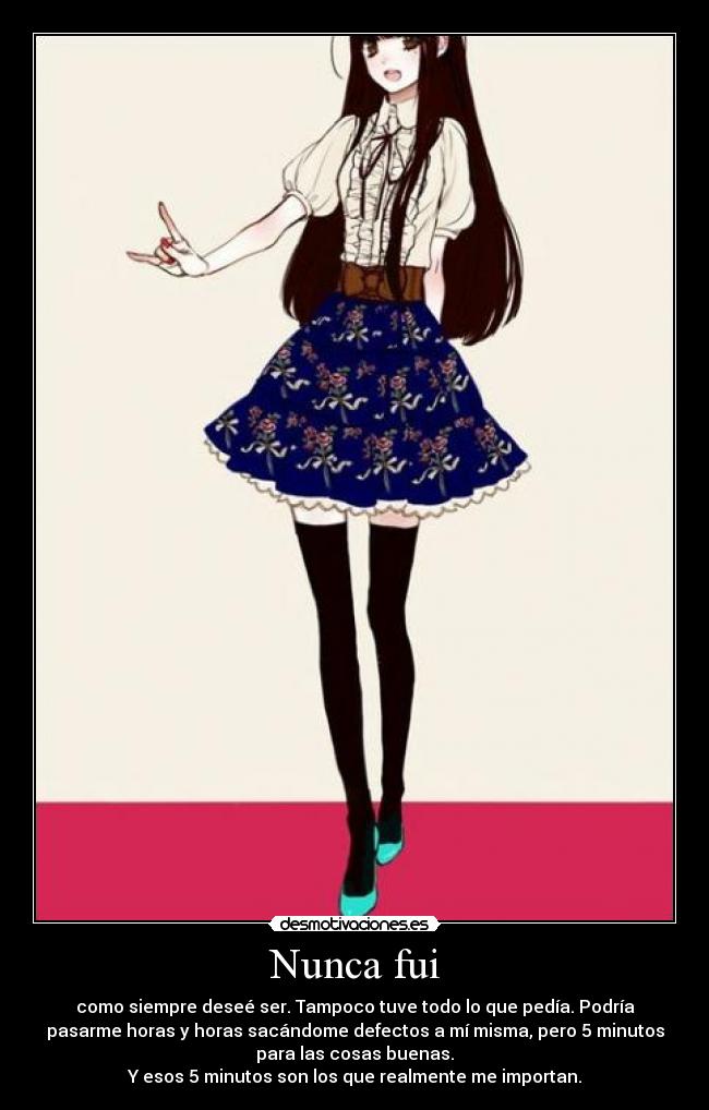 Nunca fui - como siempre deseé ser. Tampoco tuve todo lo que pedía. Podría
pasarme horas y horas sacándome defectos a mí misma, pero 5 minutos
para las cosas buenas.
Y esos 5 minutos son los que realmente me importan.