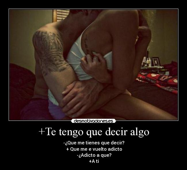 +Te tengo que decir algo - -¿Que me tienes que decir?
 + Que me e vuelto adicto
 -¿Adicto a que?
+A ti