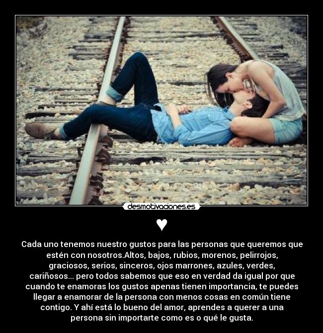 ♥ - Cada uno tenemos nuestro gustos para las personas que queremos que
estén con nosotros.Altos, bajos, rubios, morenos, pelirrojos,
graciosos, serios, sinceros, ojos marrones, azules, verdes,
cariñosos... pero todos sabemos que eso en verdad da igual por que
cuando te enamoras los gustos apenas tienen importancia, te puedes
llegar a enamorar de la persona con menos cosas en común tiene
contigo. Y ahí está lo bueno del amor, aprendes a querer a una
persona sin importarte como es o qué le gusta.