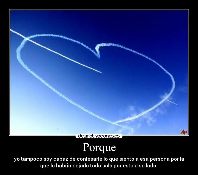 Porque - yo tampoco soy capaz de confesarle lo que siento a esa persona por la
que lo habria dejado todo solo por esta a su lado .