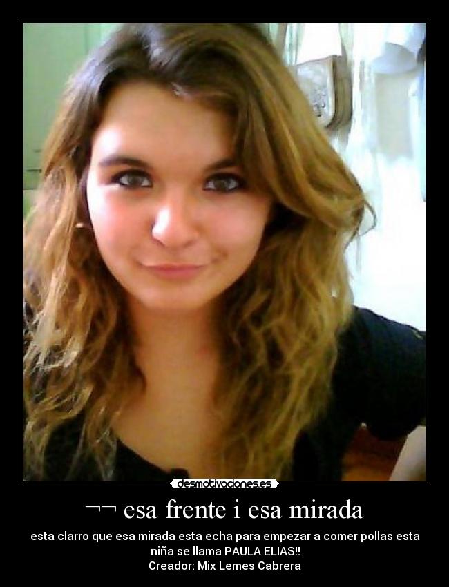 ¬¬ esa frente i esa mirada - esta clarro que esa mirada esta echa para empezar a comer pollas esta
niña se llama PAULA ELIAS!!
Creador: Mix Lemes Cabrera