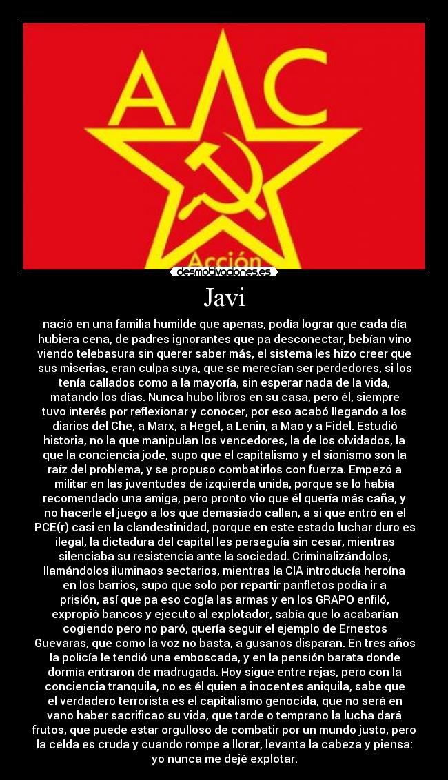 Javi - nació en una familia humilde que apenas, podía lograr que cada día
hubiera cena, de padres ignorantes que pa desconectar, bebían vino
viendo telebasura sin querer saber más, el sistema les hizo creer que
sus miserias, eran culpa suya, que se merecían ser perdedores, si los
tenía callados como a la mayoría, sin esperar nada de la vida,
matando los días. Nunca hubo libros en su casa, pero él, siempre
tuvo interés por reflexionar y conocer, por eso acabó llegando a los
diarios del Che, a Marx, a Hegel, a Lenin, a Mao y a Fidel. Estudió
historia, no la que manipulan los vencedores, la de los olvidados, la
que la conciencia jode, supo que el capitalismo y el sionismo son la
raíz del problema, y se propuso combatirlos con fuerza. Empezó a
militar en las juventudes de izquierda unida, porque se lo había
recomendado una amiga, pero pronto vio que él quería más caña, y
no hacerle el juego a los que demasiado callan, a si que entró en el
PCE(r) casi en la clandestinidad, porque en este estado luchar duro es
ilegal, la dictadura del capital les perseguía sin cesar, mientras
silenciaba su resistencia ante la sociedad. Criminalizándolos,
llamándolos iluminaos sectarios, mientras la CIA introducía heroína
en los barrios, supo que solo por repartir panfletos podía ir a
prisión, así que pa eso cogía las armas y en los GRAPO enfiló,
expropió bancos y ejecuto al explotador, sabía que lo acabarían
cogiendo pero no paró, quería seguir el ejemplo de Ernestos
Guevaras, que como la voz no basta, a gusanos disparan. En tres años
la policía le tendió una emboscada, y en la pensión barata donde
dormía entraron de madrugada. Hoy sigue entre rejas, pero con la
conciencia tranquila, no es él quien a inocentes aniquila, sabe que
el verdadero terrorista es el capitalismo genocida, que no será en
vano haber sacrificao su vida, que tarde o temprano la lucha dará
frutos, que puede estar orgulloso de combatir por un mundo justo, pero
la celda es cruda y cuando rompe a llorar, levanta la cabeza y piensa:
yo nunca me dejé explotar.