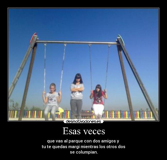 Esas veces - que vas al parque con dos amigos y
tu te quedas margi mientras los otros dos
se columpian.