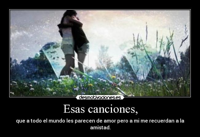 Esas canciones, - que a todo el mundo les parecen de amor pero a mi me recuerdan a la amistad.