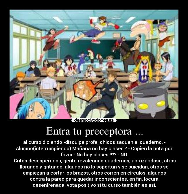 Entra tu preceptora ... - al curso diciendo -disculpe profe, chicos saquen el cuaderno. -
Alumno(interrumpiendo) Mañana no hay clases!? - Copien la nota por
favor - No hay clases !!?? - NO
Gritos desesperados, gente revoleando cuadernos, abrazándose, otros
llorando y gritando, algunos no lo soportan y se suicidan, otros se
empiezan a cortar los brazos, otros corren en círculos, algunos
contra la pared para quedar inconscientes, en fin, locura
desenfrenada. vota positivo si tu curso también es asi.