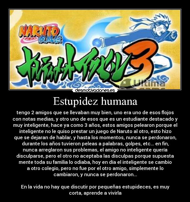 Estupidez humana - tengo 2 amigos que se llevaban muy bien, uno era uno de esos flojos
con notas medias, y otro uno de esos que es un estudiante destacado y
muy inteligente, hace ya como 3 años, estos amigos pelearon porque el
inteligente no le quiso prestar un juego de Naruto al otro, esto hizo
que se dejaran de hablar, y hasta los momentos, nunca se perdonaron,
durante los años tuvieron peleas a palabras, golpes, etc... en fin,
nunca arreglaron sus problemas, el amigo no inteligente quería
disculparse, pero el otro no aceptaba las disculpas porque supuesta
mente toda su familia lo odiaba, hoy en día el inteligente se cambio
a otro colegio, pero no fue por el otro amigo, simplemente lo
cambiaron, y nunca se perdonaron...

En la vida no hay que discutir por pequeñas estupideces, es muy
corta, aprende a vivirla